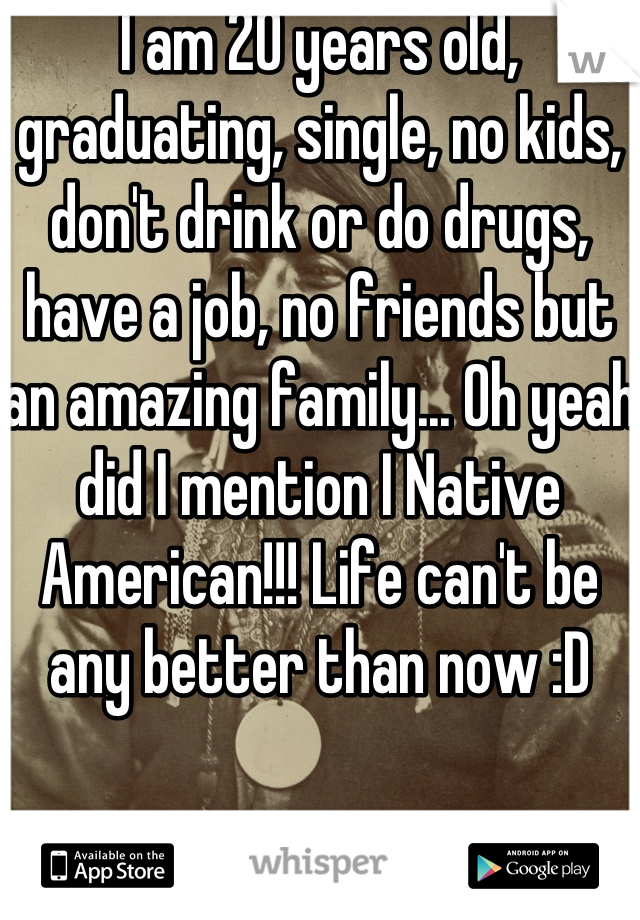 I am 20 years old, graduating, single, no kids, don't drink or do drugs, have a job, no friends but an amazing family... Oh yeah did I mention I Native American!!! Life can't be any better than now :D