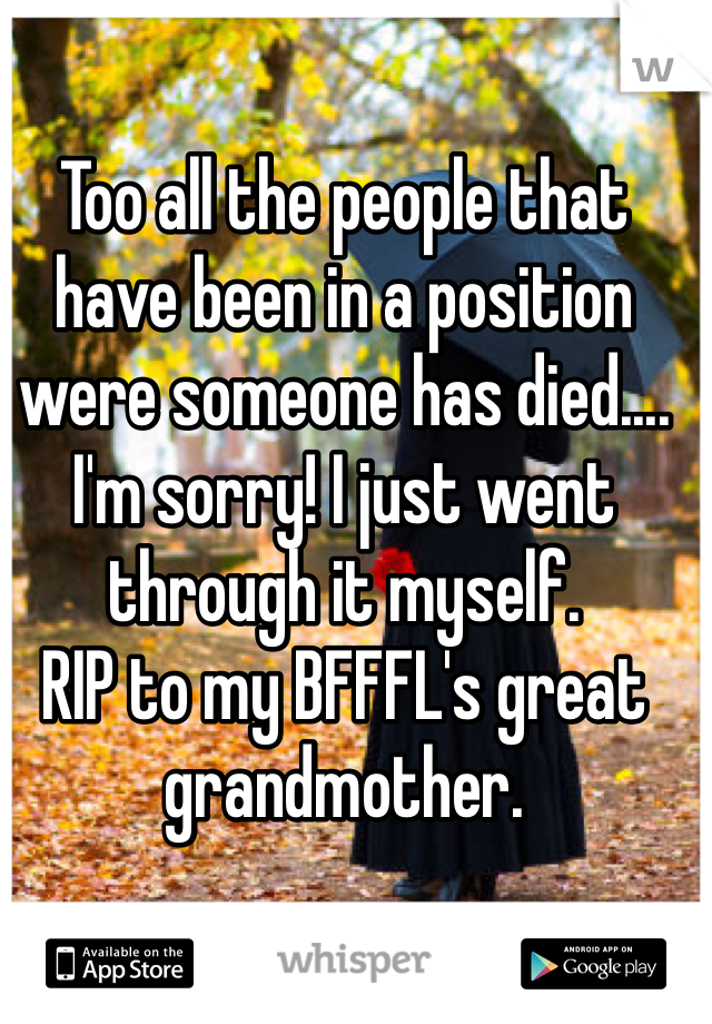 Too all the people that have been in a position were someone has died.... I'm sorry! I just went through it myself.
RIP to my BFFFL's great grandmother.