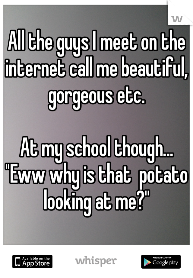 All the guys I meet on the internet call me beautiful, gorgeous etc. 

At my school though...
"Eww why is that  potato looking at me?" 
