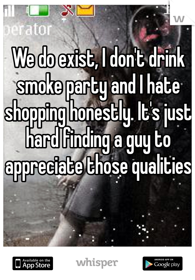 We do exist, I don't drink smoke party and I hate shopping honestly. It's just hard finding a guy to appreciate those qualities