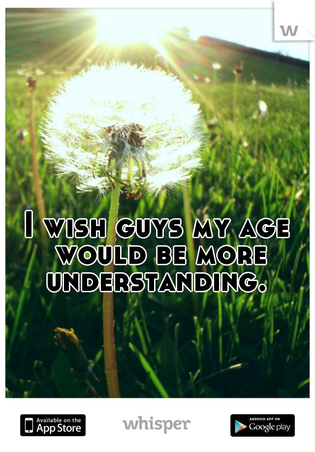 I wish guys my age would be more understanding. 