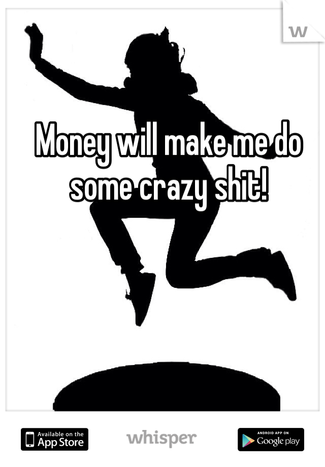 Money will make me do some crazy shit! 
