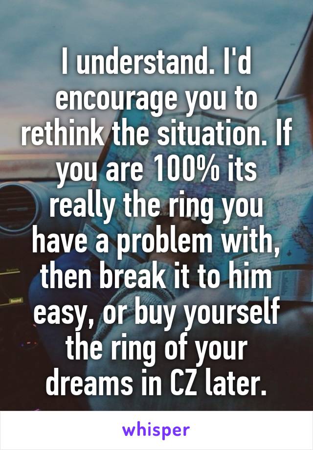 I understand. I'd encourage you to rethink the situation. If you are 100% its really the ring you have a problem with, then break it to him easy, or buy yourself the ring of your dreams in CZ later.