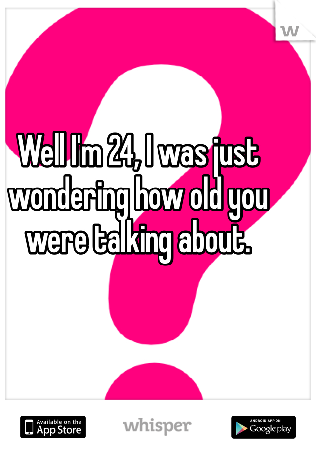 Well I'm 24, I was just wondering how old you were talking about. 