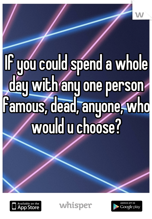 If you could spend a whole day with any one person famous, dead, anyone, who would u choose?