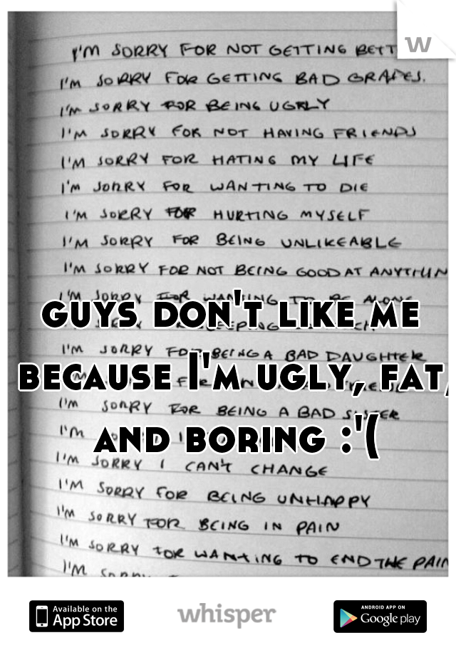 guys don't like me because I'm ugly, fat, and boring :'(