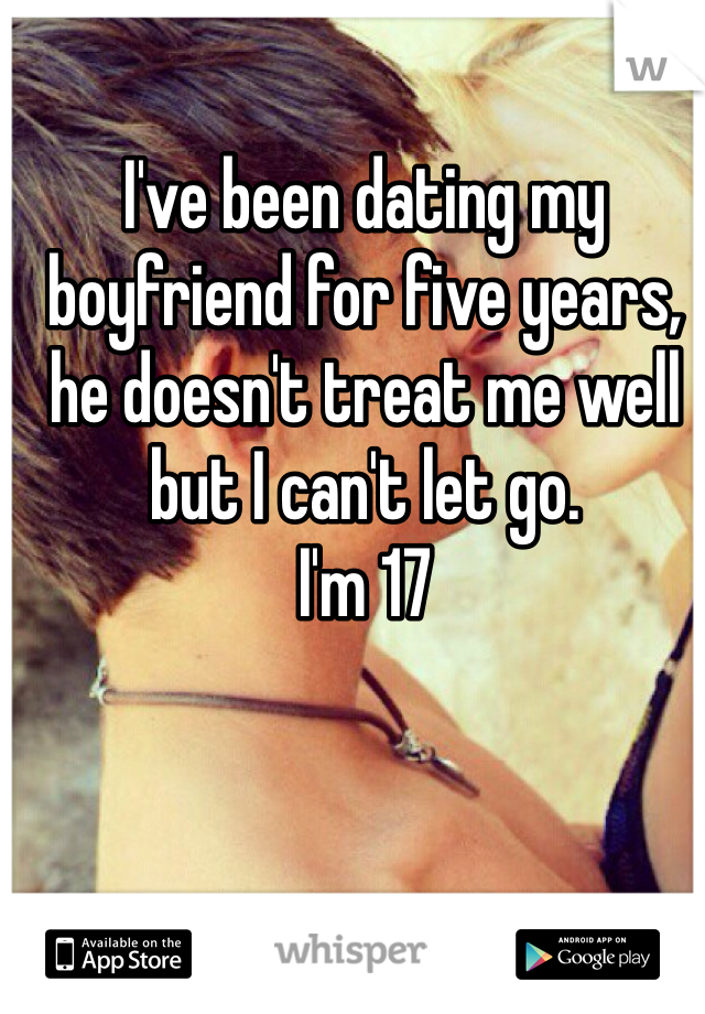 I've been dating my boyfriend for five years, he doesn't treat me well but I can't let go. 
I'm 17