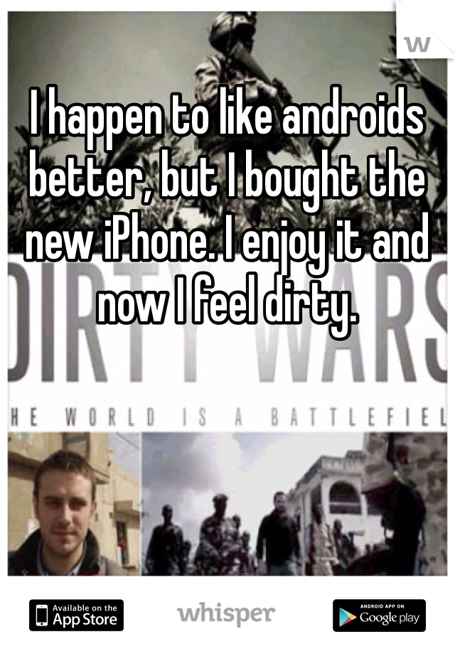 I happen to like androids better, but I bought the new iPhone. I enjoy it and now I feel dirty.