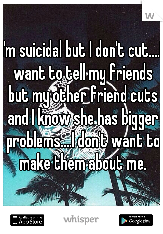 I'm suicidal but I don't cut....I want to tell my friends but my other friend cuts and I know she has bigger problems....I don't want to make them about me.
