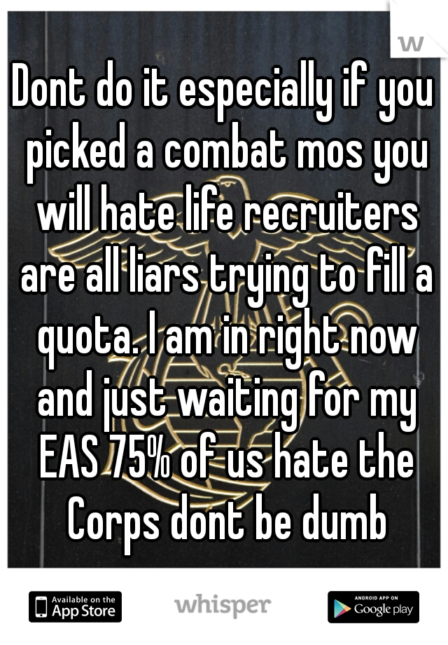Dont do it especially if you picked a combat mos you will hate life recruiters are all liars trying to fill a quota. I am in right now and just waiting for my EAS 75% of us hate the Corps dont be dumb