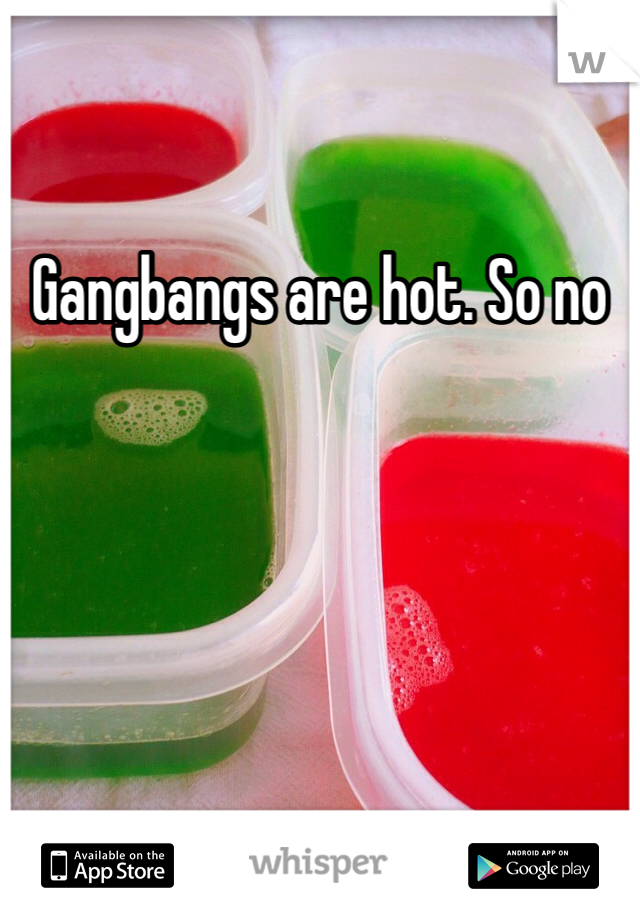Gangbangs are hot. So no