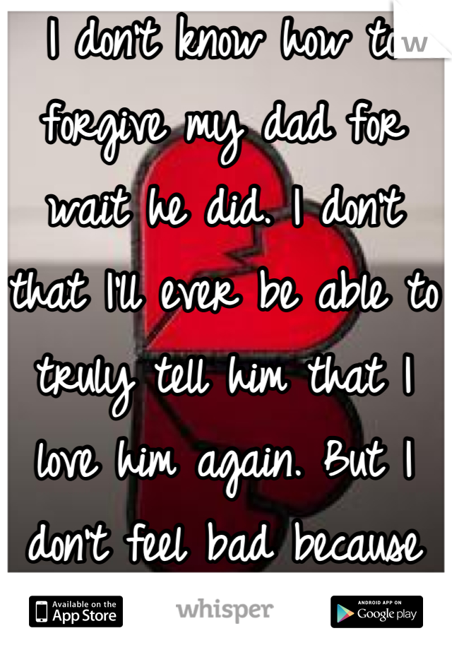 I don't know how to forgive my dad for wait he did. I don't that I'll ever be able to truly tell him that I love him again. But I don't feel bad because its not my fault. 