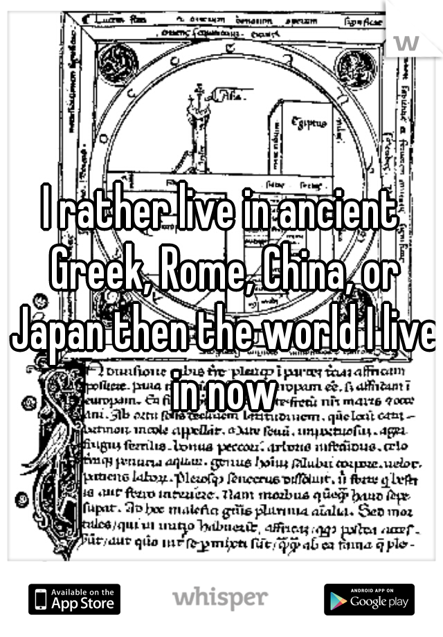 I rather live in ancient Greek, Rome, China, or Japan then the world I live in now