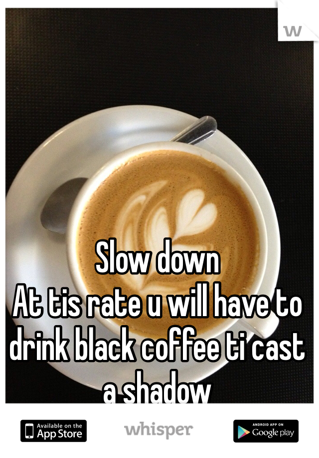 Slow down
At tis rate u will have to drink black coffee ti cast a shadow