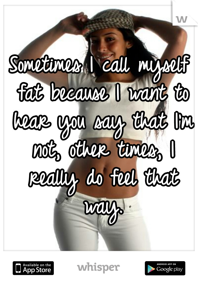Sometimes I call myself fat because I want to hear you say that I'm not, other times, I really do feel that way.
