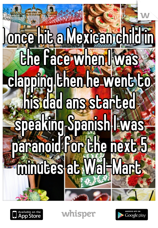 I once hit a Mexican child in the face when I was clapping then he went to his dad ans started speaking Spanish I was paranoid for the next 5 minutes at Wal-Mart