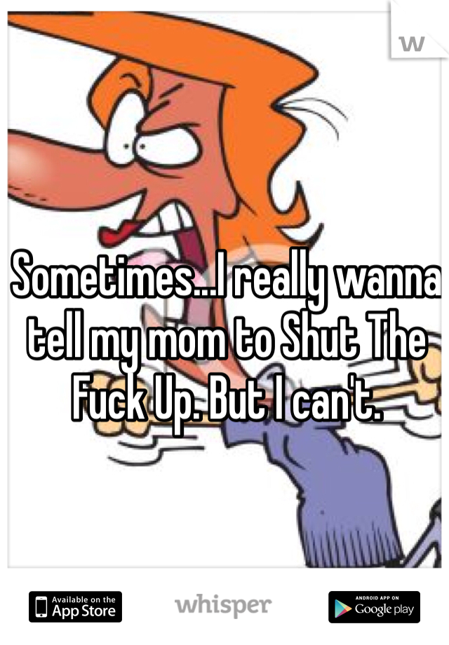 Sometimes...I really wanna tell my mom to Shut The Fuck Up. But I can't. 