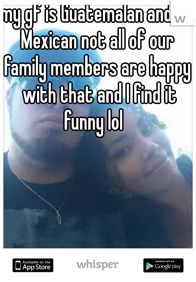 my gf is Guatemalan and I'm Mexican not all of our 



family members are happy with that and I find it funny lol   