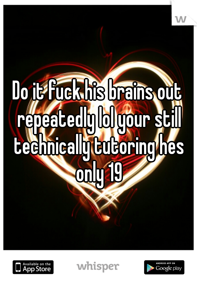 Do it fuck his brains out repeatedly lol your still technically tutoring hes only 19