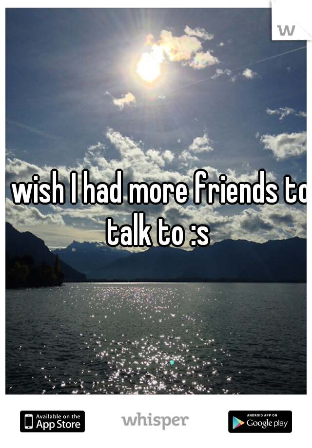 I wish I had more friends to talk to :s