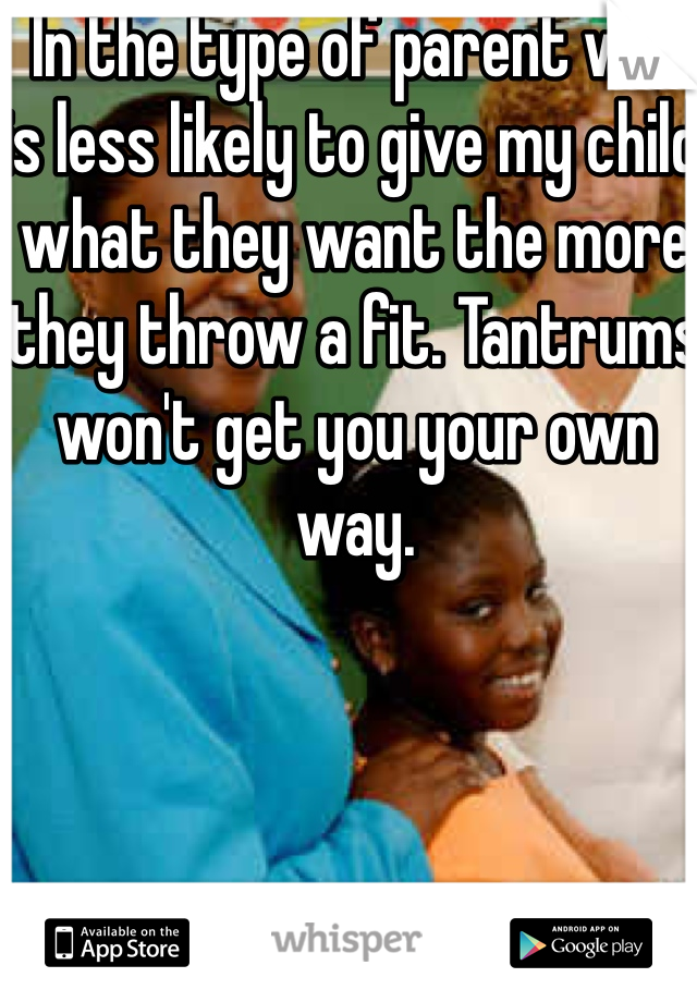  In the type of parent who is less likely to give my child what they want the more they throw a fit. Tantrums won't get you your own way. 