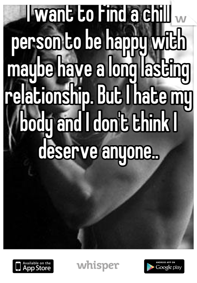I want to find a chill person to be happy with maybe have a long lasting relationship. But I hate my body and I don't think I deserve anyone..