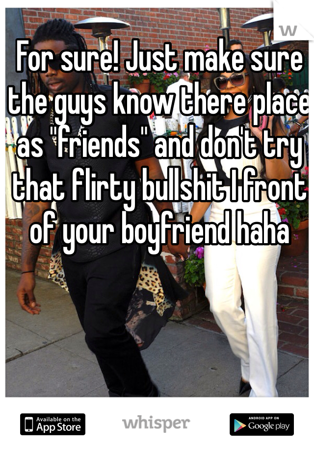 For sure! Just make sure the guys know there place as "friends" and don't try that flirty bullshit I front of your boyfriend haha