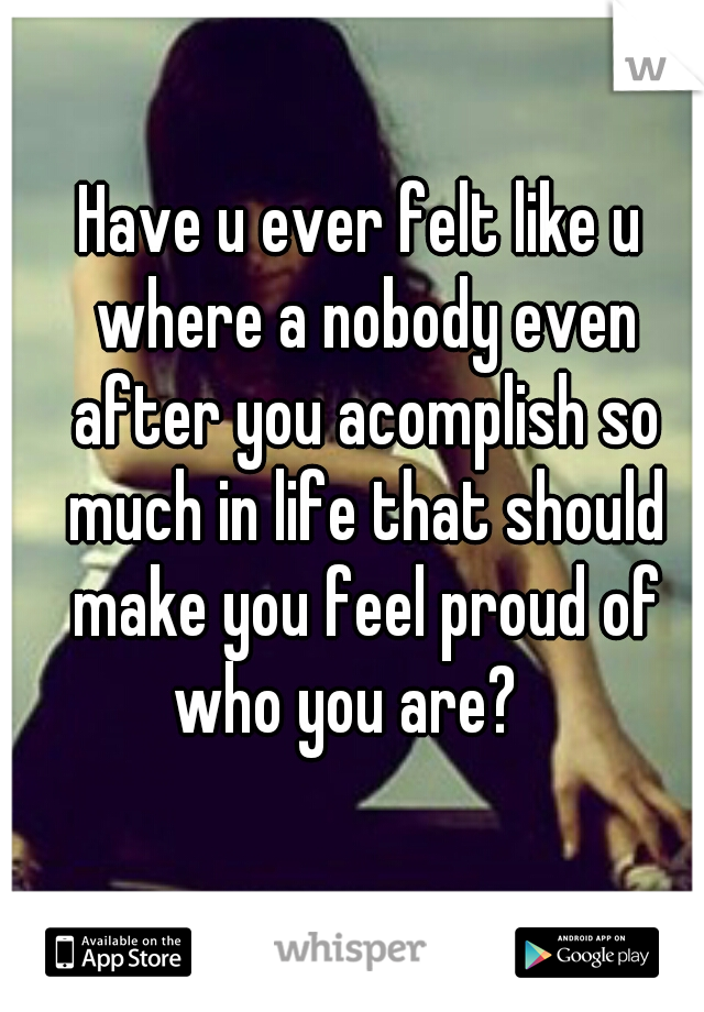 Have u ever felt like u where a nobody even after you acomplish so much in life that should make you feel proud of who you are?   