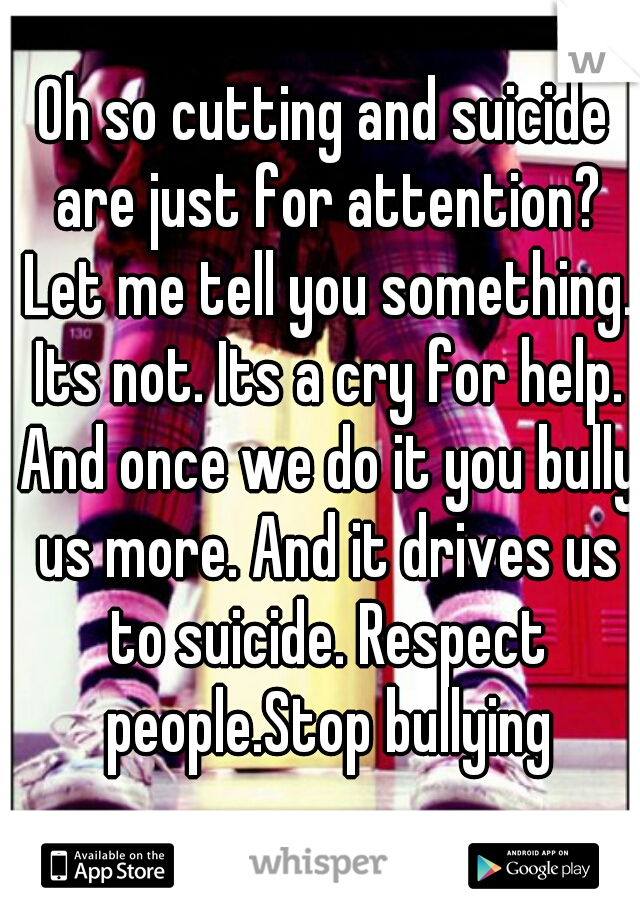 Oh so cutting and suicide are just for attention? Let me tell you something. Its not. Its a cry for help. And once we do it you bully us more. And it drives us to suicide. Respect people.Stop bullying