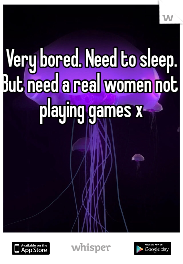 Very bored. Need to sleep. But need a real women not playing games x