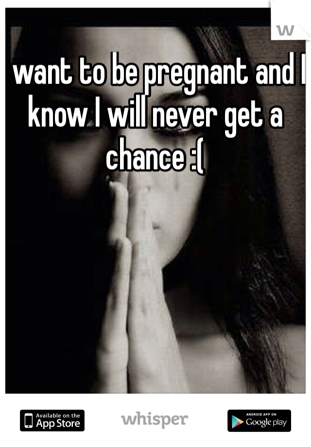 I want to be pregnant and I know I will never get a chance :(