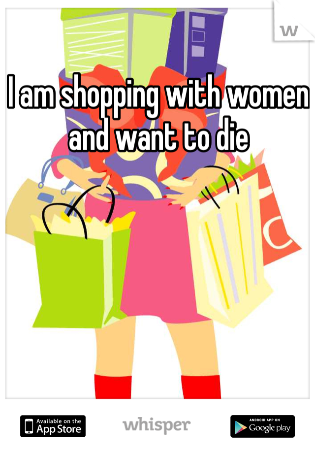 I am shopping with women and want to die 
