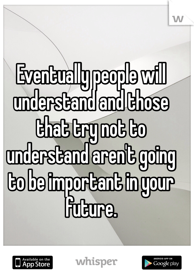 Eventually people will understand and those that try not to understand aren't going to be important in your future.