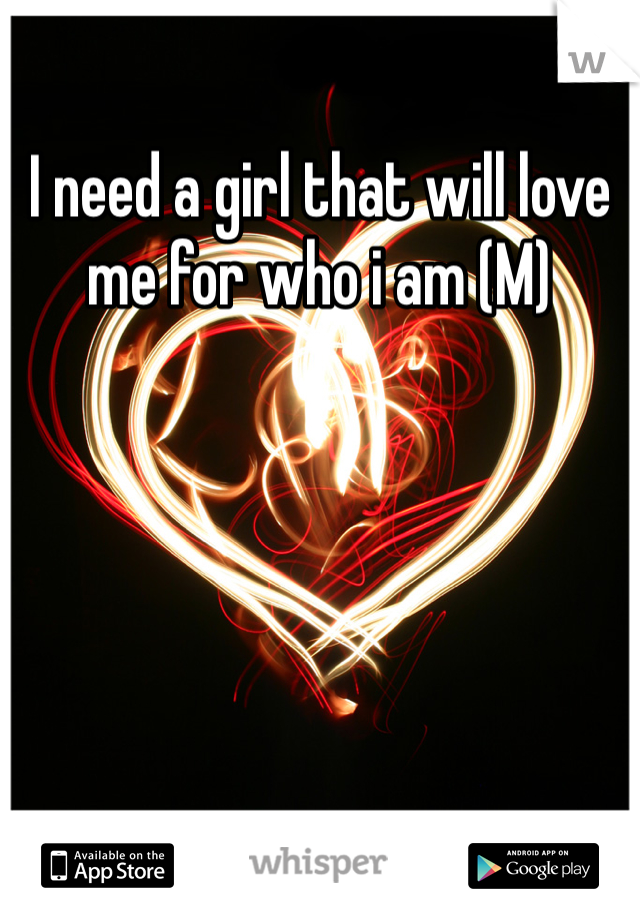 I need a girl that will love me for who i am (M)