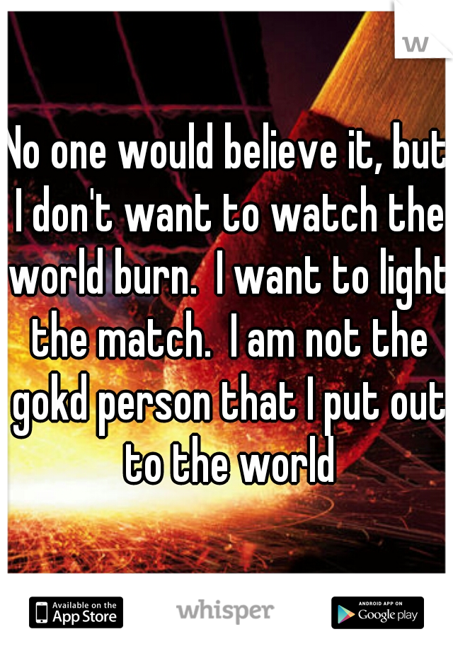 No one would believe it, but I don't want to watch the world burn.  I want to light the match.  I am not the gokd person that I put out to the world