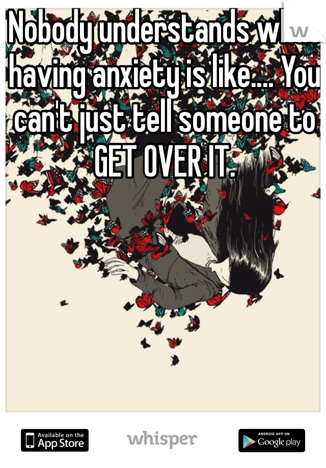 Nobody understands what having anxiety is like.... You can't just tell someone to GET OVER IT.