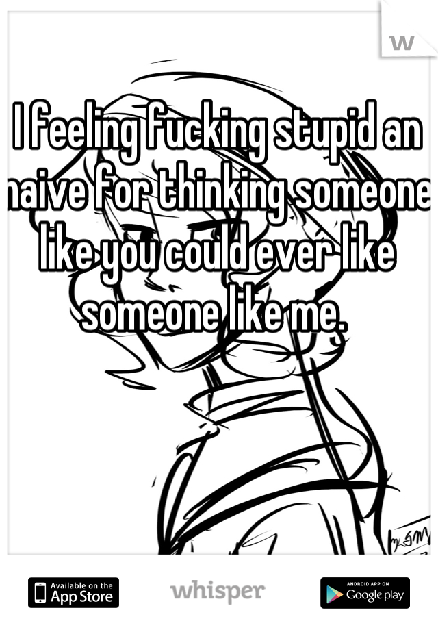 I feeling fucking stupid an naive for thinking someone like you could ever like someone like me. 
