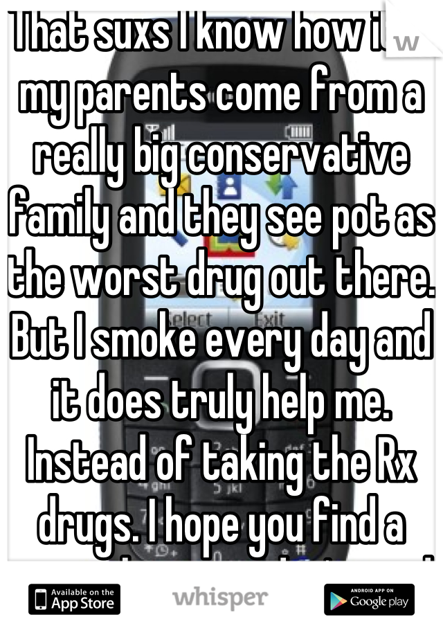 That suxs I know how it is my parents come from a really big conservative family and they see pot as the worst drug out there. But I smoke every day and it does truly help me.  Instead of taking the Rx drugs. I hope you find a way where you don't need to take all those meds. 