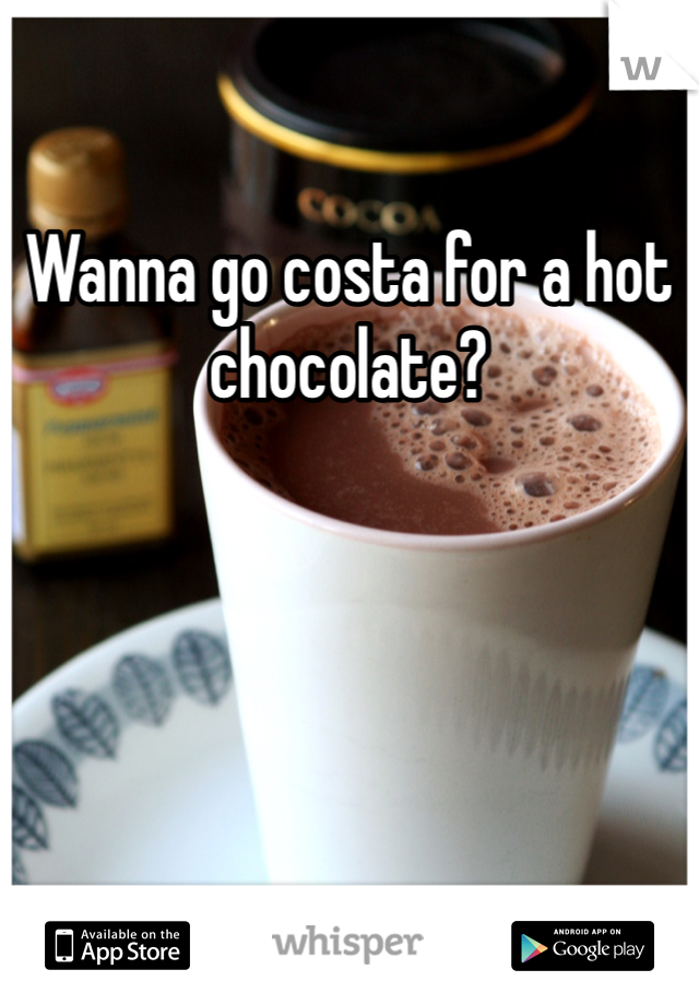 Wanna go costa for a hot chocolate?