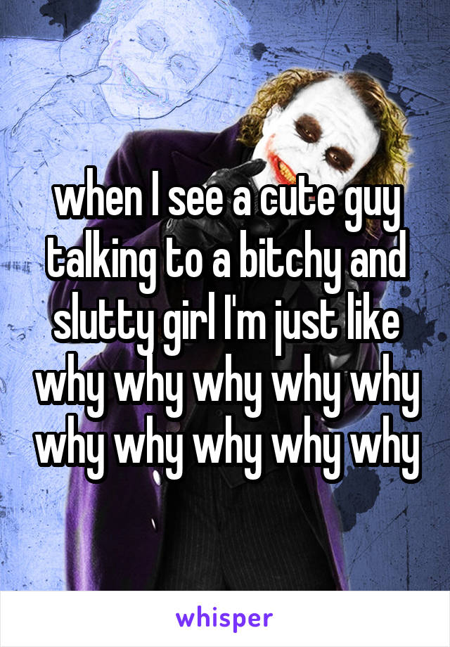 when I see a cute guy talking to a bitchy and slutty girl I'm just like why why why why why why why why why why