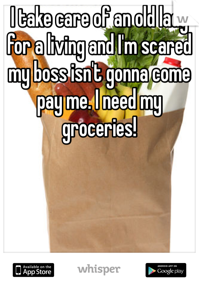 I take care of an old lady for a living and I'm scared my boss isn't gonna come pay me. I need my groceries!