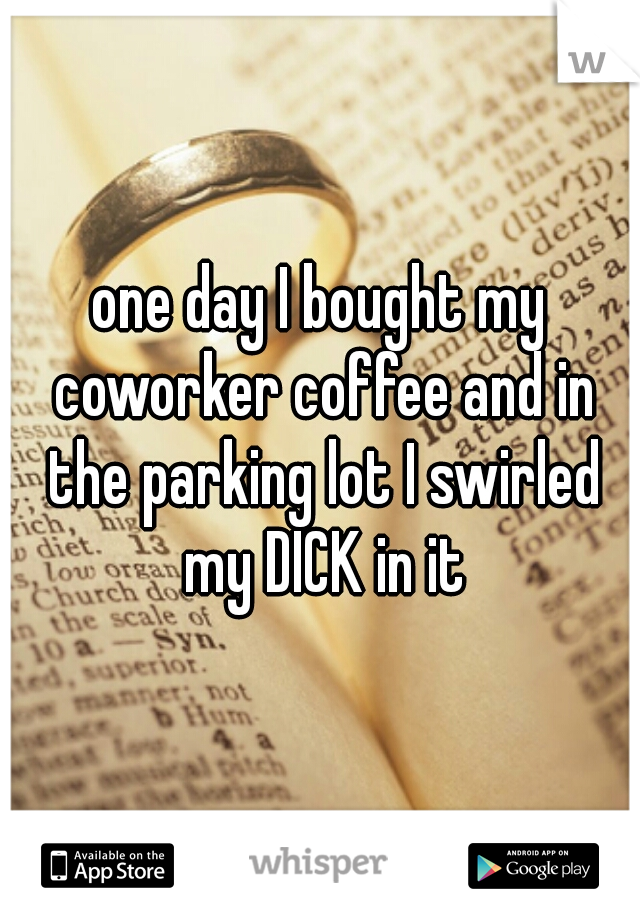 one day I bought my coworker coffee and in the parking lot I swirled my DICK in it