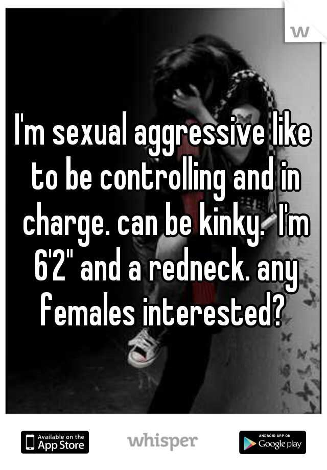 I'm sexual aggressive like to be controlling and in charge. can be kinky.  I'm 6'2" and a redneck. any females interested? 