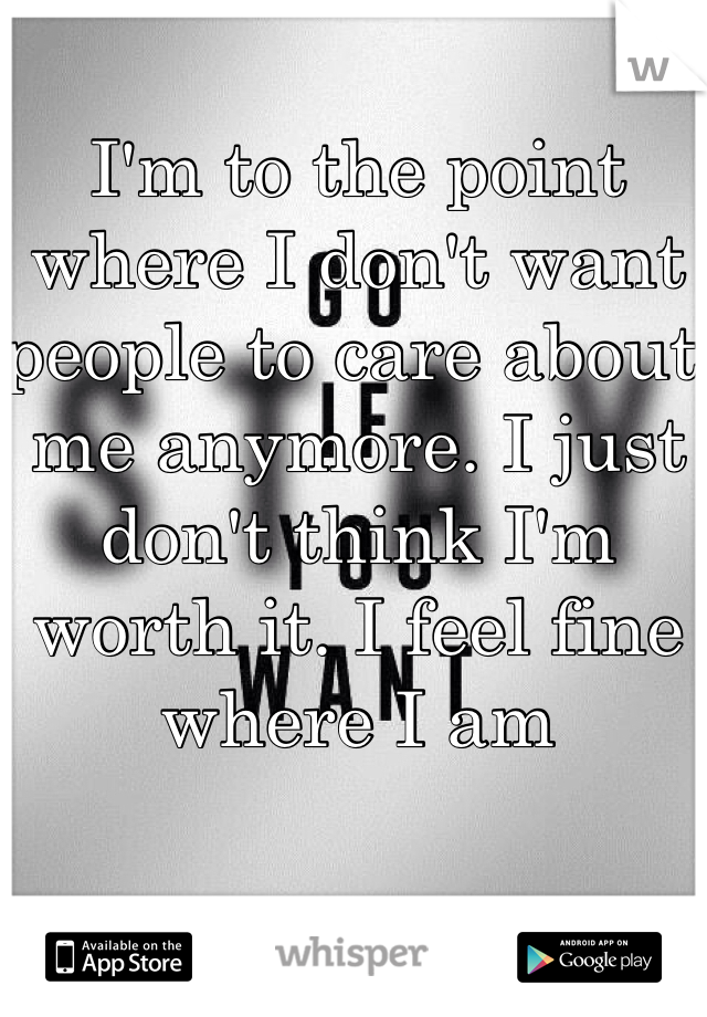 I'm to the point where I don't want people to care about me anymore. I just don't think I'm worth it. I feel fine where I am