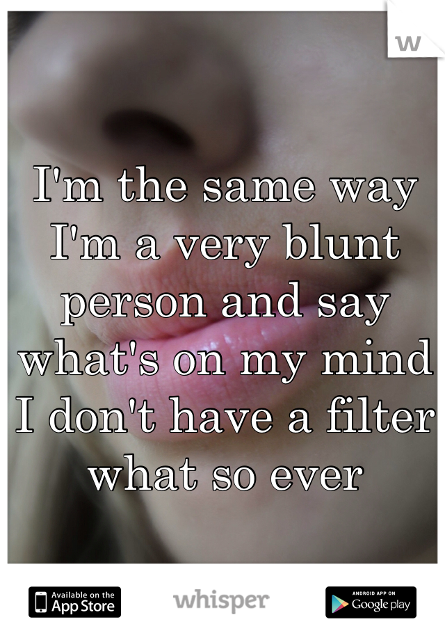 I'm the same way I'm a very blunt person and say what's on my mind I don't have a filter what so ever 
