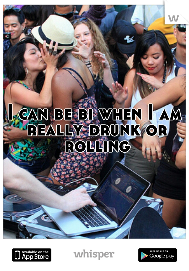 I can be bi when I am really drunk or rolling