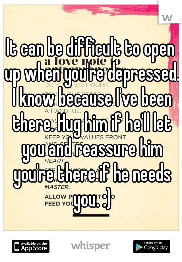 It can be difficult to open up when you're depressed. I know because I've been there. Hug him if he'll let you and reassure him you're there if he needs you. :)