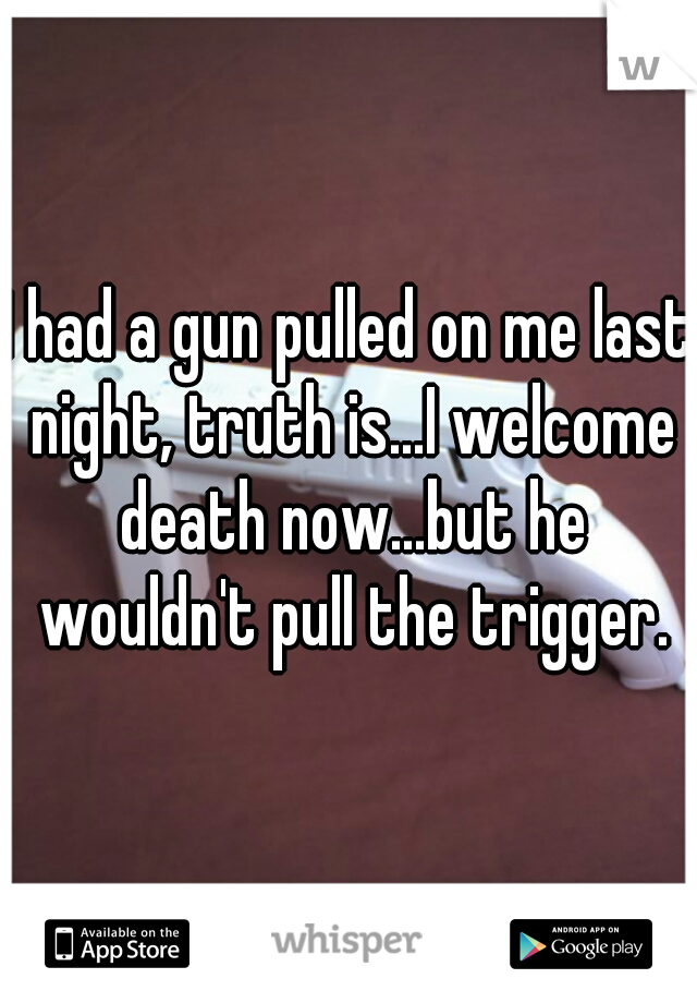 I had a gun pulled on me last night, truth is...I welcome death now...but he wouldn't pull the trigger.