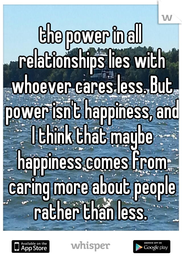 the power in all relationships lies with whoever cares less. But power isn't happiness, and I think that maybe happiness comes from caring more about people rather than less. 