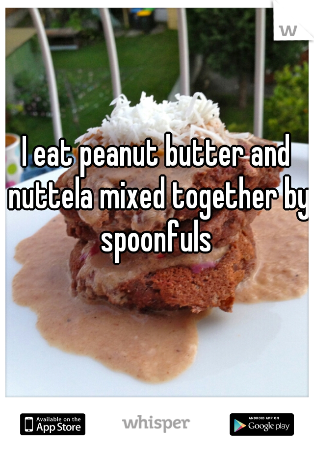 I eat peanut butter and nuttela mixed together by spoonfuls 